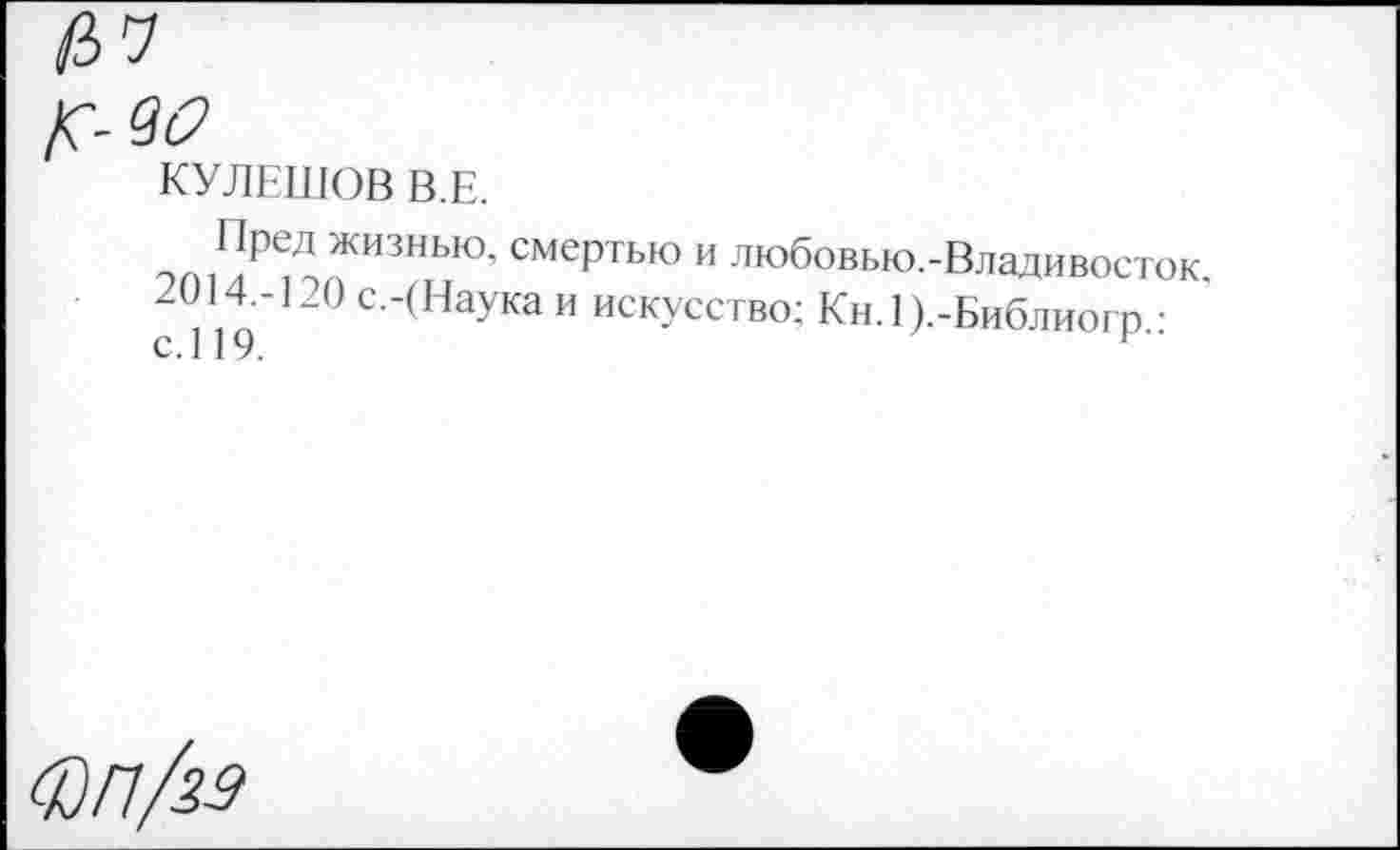 ﻿КУЛЕШОВ В.Е.
ЭП]Г^Д ЖИЗНЬЮ’ смеРтью и любовью.-Владивосток с 119 20 С‘‘(НауКа И ИСКУССТВ(Е Кн.1).-Библиогр.:
ФП/29